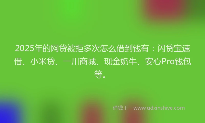 2025年的网贷被拒多次怎么借到钱有：闪贷宝速借、小米贷、一川商城、现金奶牛、安心Pro钱包等。