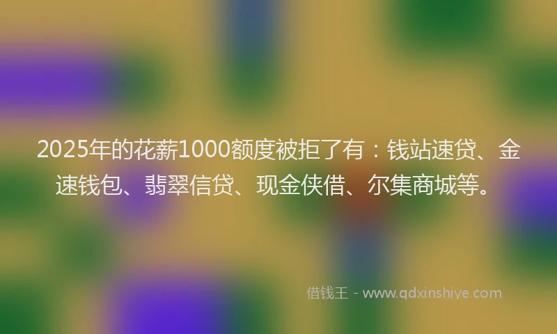 2025年的花薪1000额度被拒了有：钱站速贷、金速钱包、翡翠信贷、现金侠借、尔集商城等。