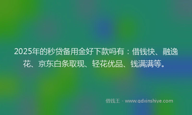 2025年的秒贷备用金好下款吗有：借钱快、融逸花、京东白条取现、轻花优品、钱满满等。