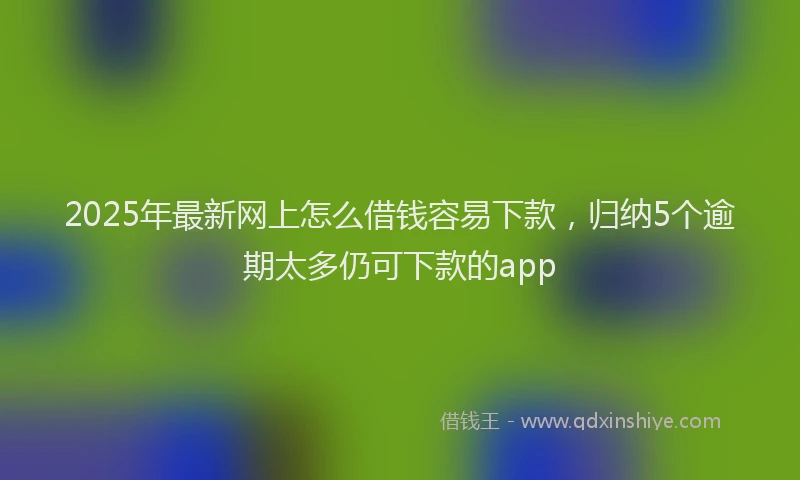 2025年最新网上怎么借钱容易下款，归纳5个逾期太多仍可下款的app