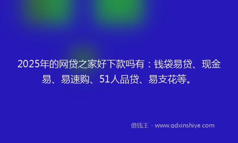 2025年的网贷之家好下款吗有：钱袋易贷、现金易、易速购、51人品贷、易支花等。