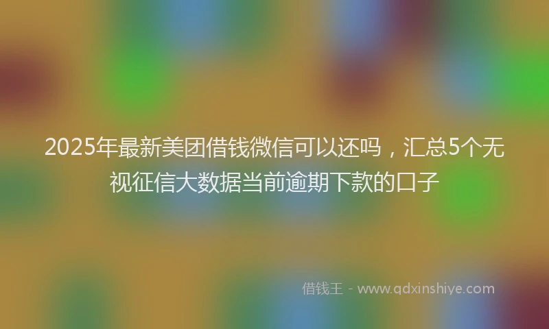 2025年最新美团借钱微信可以还吗，汇总5个无视征信大数据当前逾期下款的口子