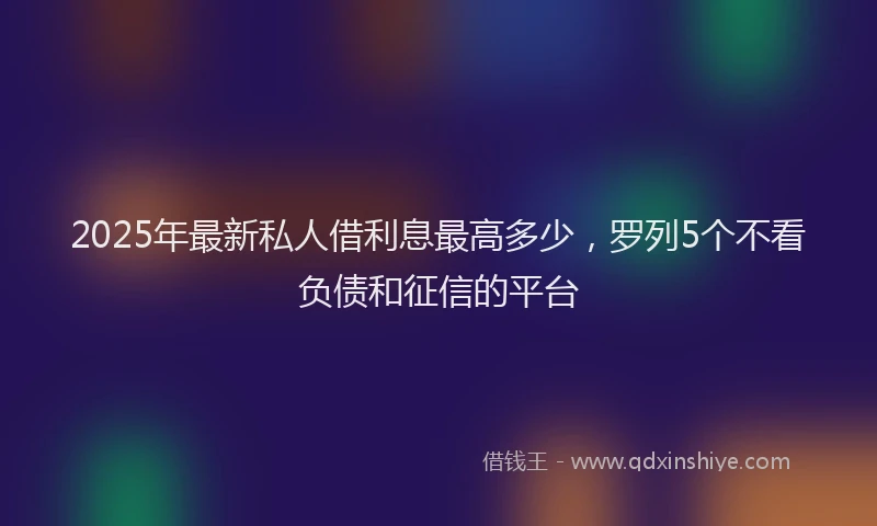 2025年最新私人借利息最高多少，罗列5个不看负债和征信的平台