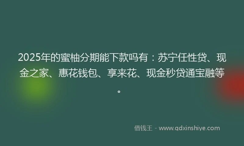 2025年的蜜柚分期能下款吗有：苏宁任性贷、现金之家、惠花钱包、享来花、现金秒贷通宝融等。