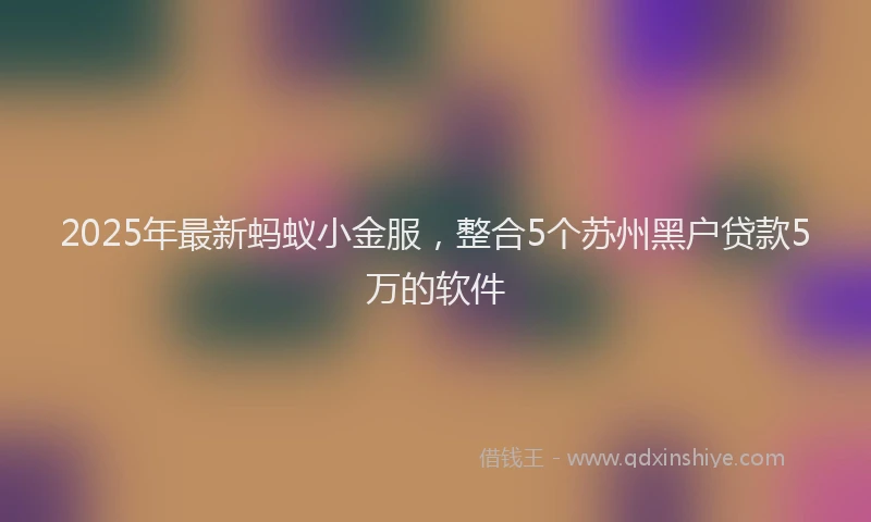 2025年最新蚂蚁小金服，整合5个苏州黑户贷款5万的软件