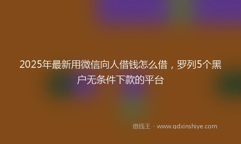 2025年最新用微信向人借钱怎么借，罗列5个黑户无条件下款的平台