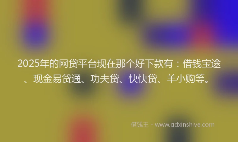 2025年的网贷平台现在那个好下款有：借钱宝途、现金易贷通、功夫贷、快快贷、羊小购等。