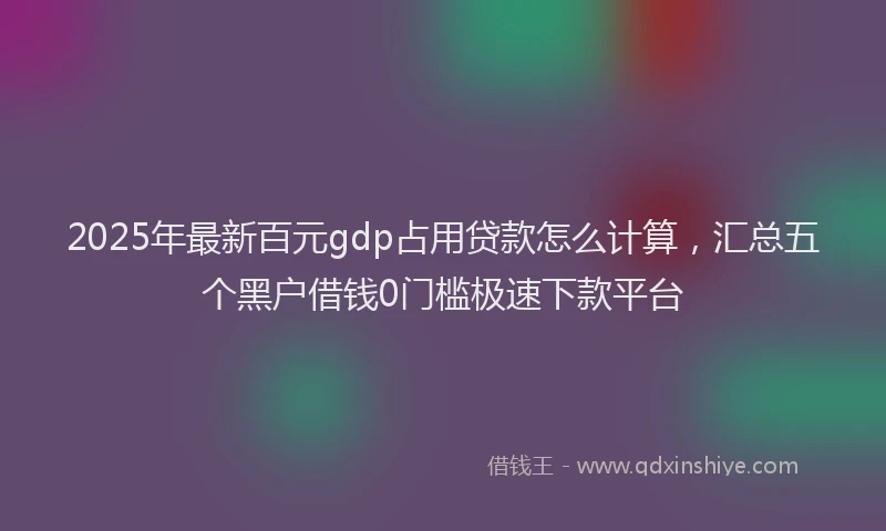 2025年最新百元gdp占用贷款怎么计算，汇总五个黑户借钱0门槛极速下款平台