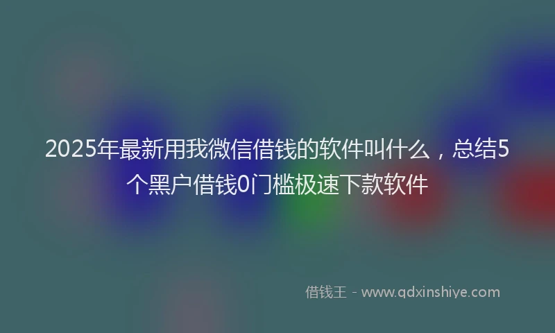 2025年最新用我微信借钱的软件叫什么，总结5个黑户借钱0门槛极速下款软件