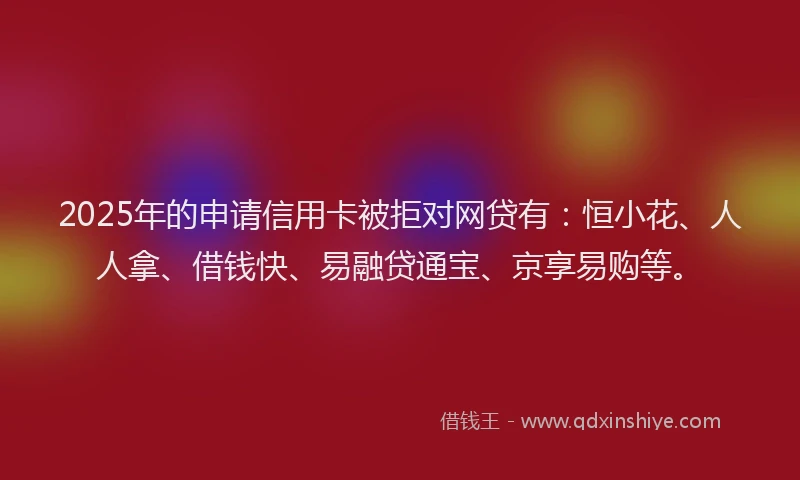 2025年的申请信用卡被拒对网贷有：恒小花、人人拿、借钱快、易融贷通宝、京享易购等。