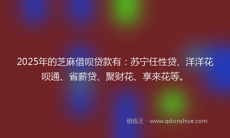 2025年的芝麻借呗贷款有：苏宁任性贷、洋洋花呗通、省薪贷、聚财花、享来花等。