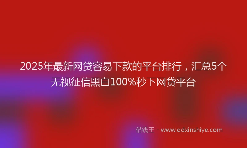 2025年最新网贷容易下款的平台排行，汇总5个无视征信黑白100%秒下网贷平台