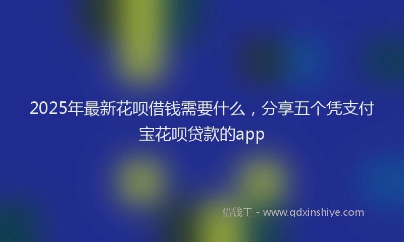 2025年最新花呗借钱需要什么，分享五个凭支付宝花呗贷款的app