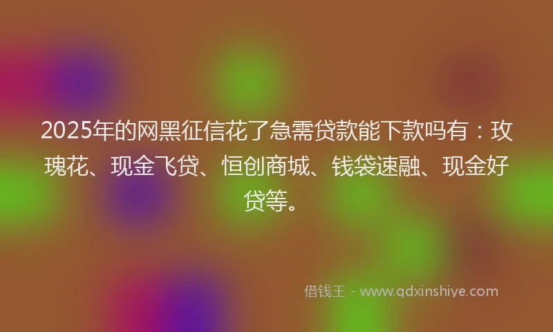 2025年的网黑征信花了急需贷款能下款吗有：玫瑰花、现金飞贷、恒创商城、钱袋速融、现金好贷等。