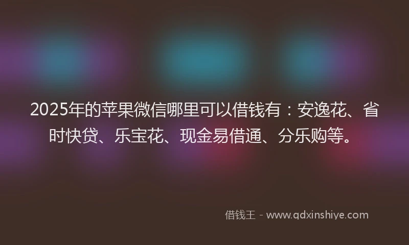 2025年的苹果微信哪里可以借钱有：安逸花、省时快贷、乐宝花、现金易借通、分乐购等。