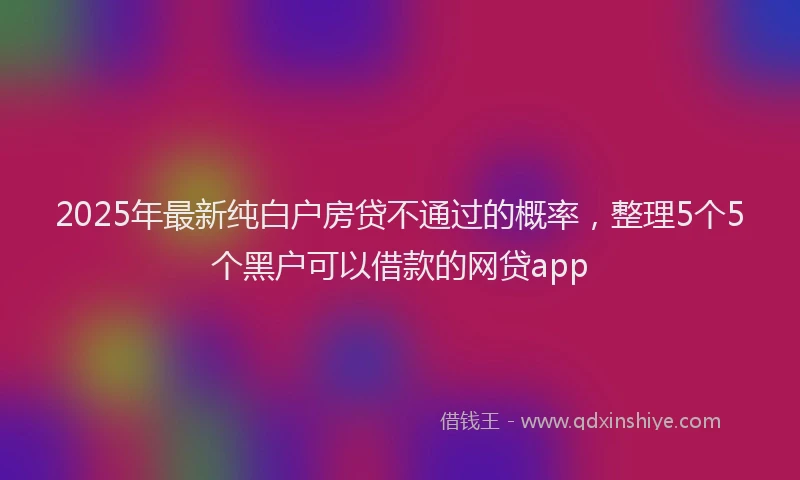 2025年最新纯白户房贷不通过的概率，整理5个5个黑户可以借款的网贷app