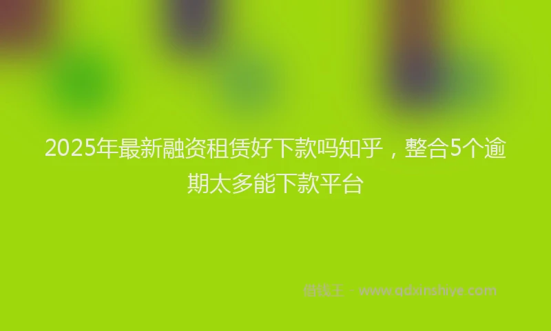 2025年最新融资租赁好下款吗知乎，整合5个逾期太多能下款平台