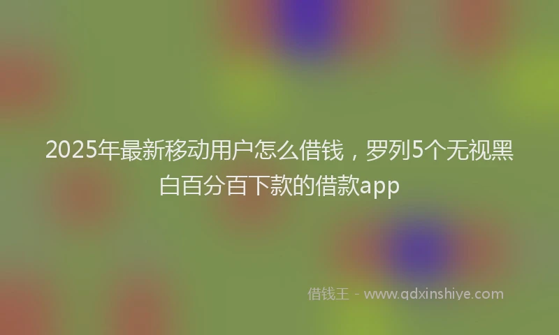 2025年最新移动用户怎么借钱，罗列5个无视黑白百分百下款的借款app