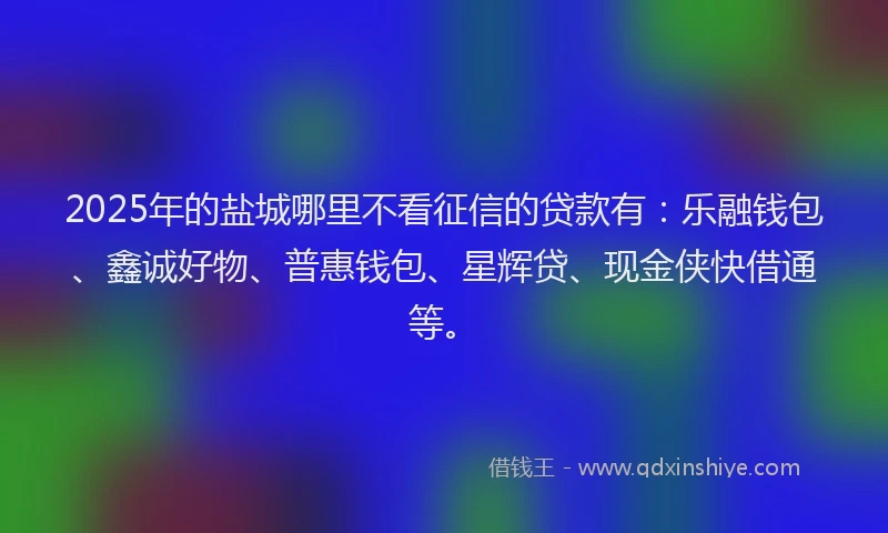 2025年的盐城哪里不看征信的贷款有：乐融钱包、鑫诚好物、普惠钱包、星辉贷、现金侠快借通等。