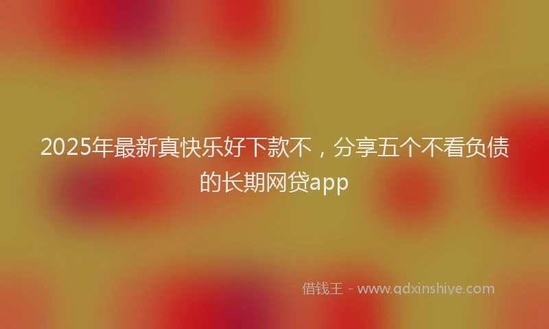 2025年最新真快乐好下款不，分享五个不看负债的长期网贷app