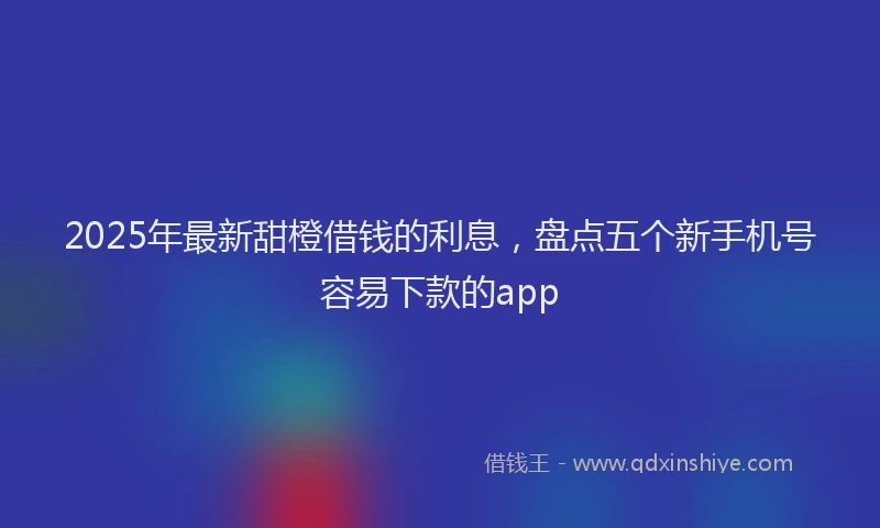 2025年最新甜橙借钱的利息，盘点五个新手机号容易下款的app