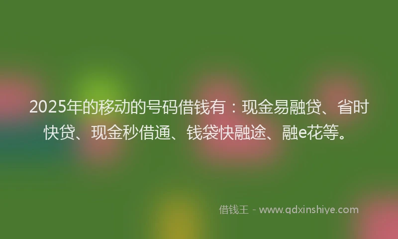 2025年的移动的号码借钱有：现金易融贷、省时快贷、现金秒借通、钱袋快融途、融e花等。