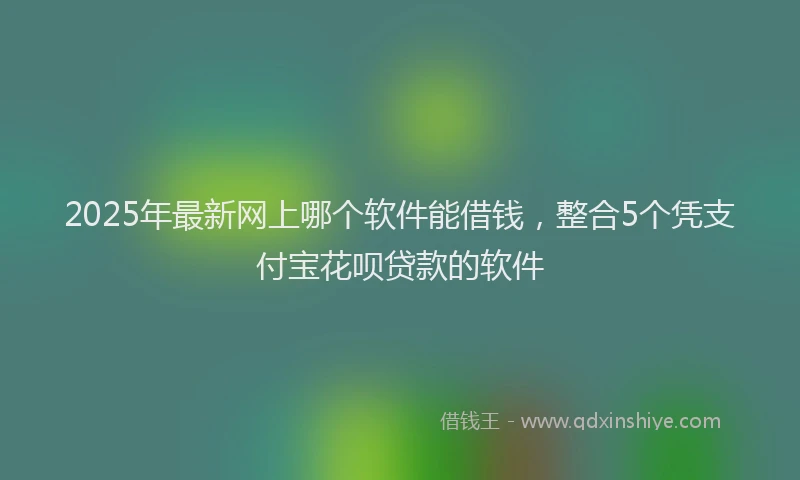 2025年最新网上哪个软件能借钱，整合5个凭支付宝花呗贷款的软件