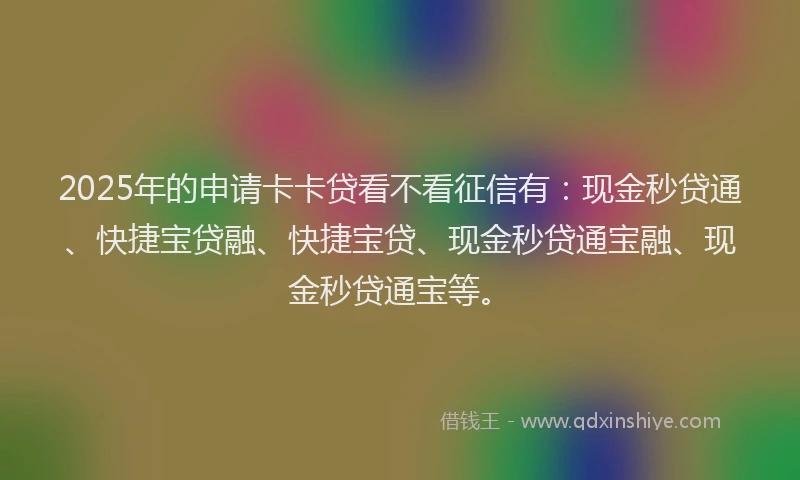 2025年的申请卡卡贷看不看征信有：现金秒贷通、快捷宝贷融、快捷宝贷、现金秒贷通宝融、现金秒贷通宝等。