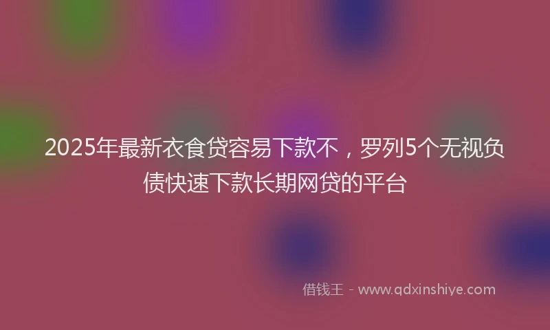2025年最新衣食贷容易下款不，罗列5个无视负债快速下款长期网贷的平台