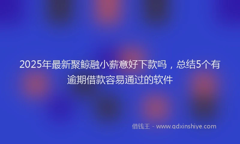 2025年最新聚鲸融小薪意好下款吗，总结5个有逾期借款容易通过的软件