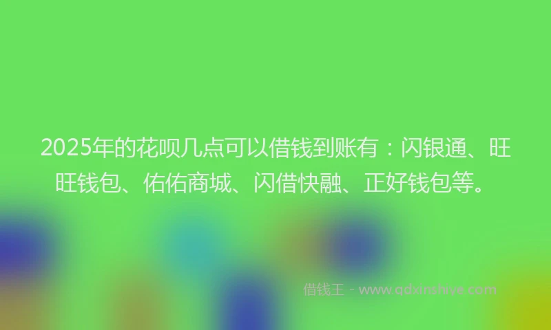 2025年的花呗几点可以借钱到账有：闪银通、旺旺钱包、佑佑商城、闪借快融、正好钱包等。