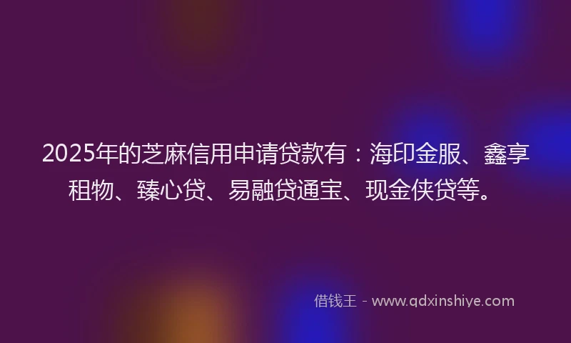 2025年的芝麻信用申请贷款有：海印金服、鑫享租物、臻心贷、易融贷通宝、现金侠贷等。