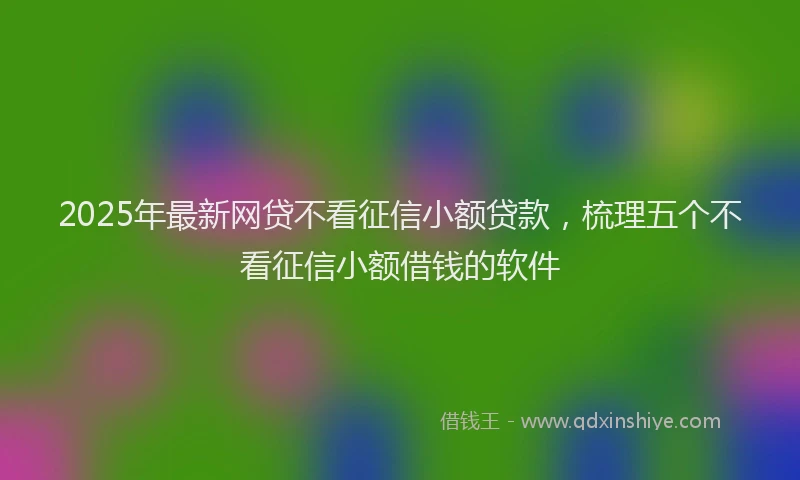 2025年最新网贷不看征信小额贷款，梳理五个不看征信小额借钱的软件