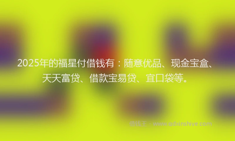 2025年的福星付借钱有：随意优品、现金宝盒、天天富贷、借款宝易贷、宜口袋等。
