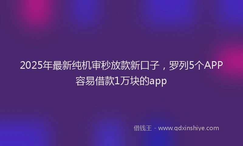 2025年最新纯机审秒放款新口子，罗列5个APP容易借款1万块的app