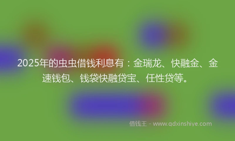 2025年的虫虫借钱利息有：金瑞龙、快融金、金速钱包、钱袋快融贷宝、任性贷等。