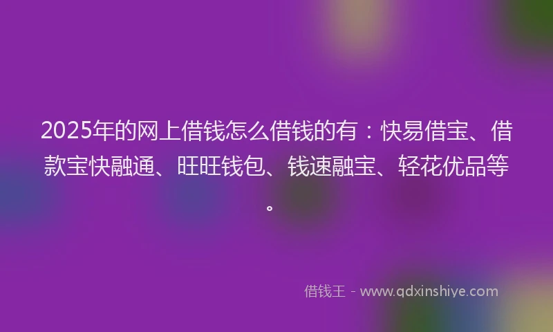 2025年的网上借钱怎么借钱的有：快易借宝、借款宝快融通、旺旺钱包、钱速融宝、轻花优品等。