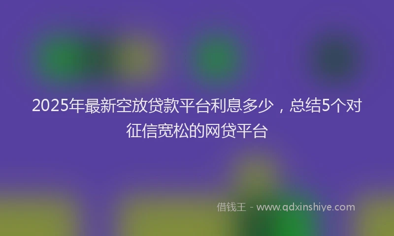 2025年最新空放贷款平台利息多少，总结5个对征信宽松的网贷平台
