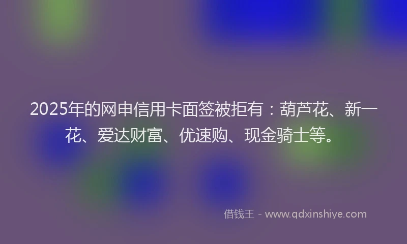2025年的网申信用卡面签被拒有：葫芦花、新一花、爱达财富、优速购、现金骑士等。
