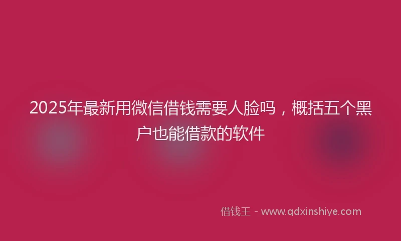 2025年最新用微信借钱需要人脸吗，概括五个黑户也能借款的软件