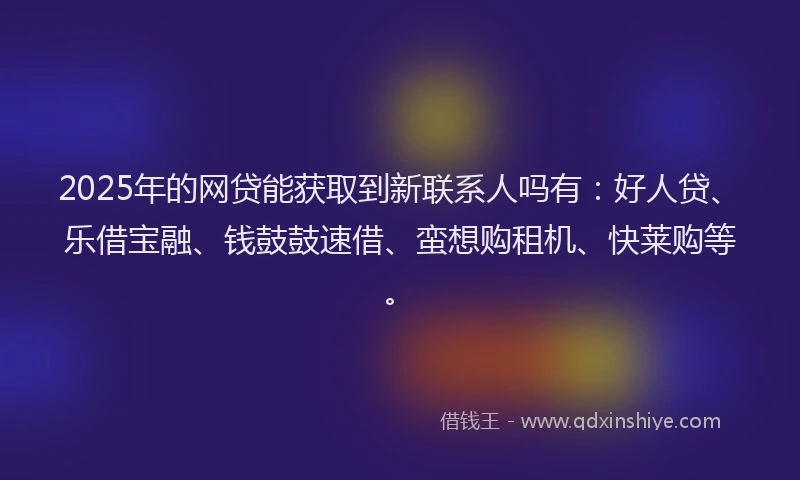 2025年的网贷能获取到新联系人吗有：好人贷、乐借宝融、钱鼓鼓速借、蛮想购租机、快莱购等。