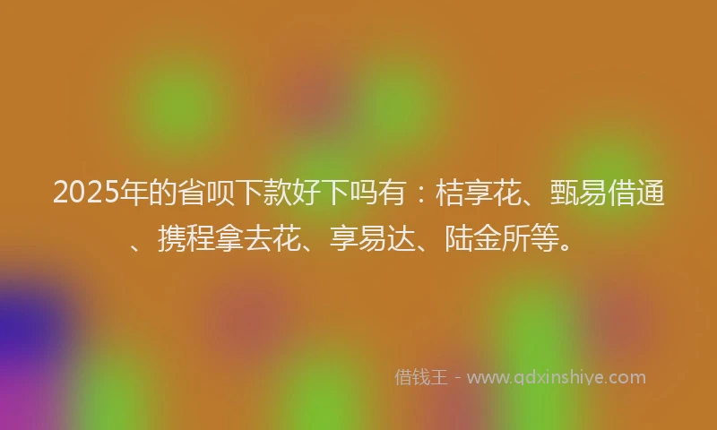 2025年的省呗下款好下吗有：桔享花、甄易借通、携程拿去花、享易达、陆金所等。