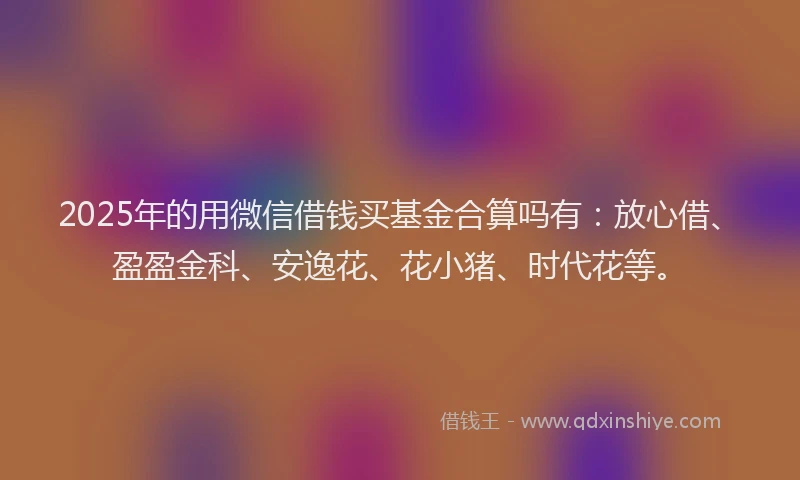 2025年的用微信借钱买基金合算吗有：放心借、盈盈金科、安逸花、花小猪、时代花等。