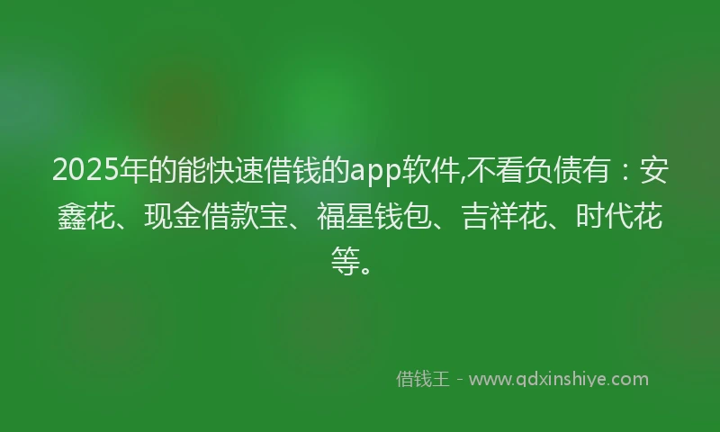 2025年的能快速借钱的app软件,不看负债有：安鑫花、现金借款宝、福星钱包、吉祥花、时代花等。