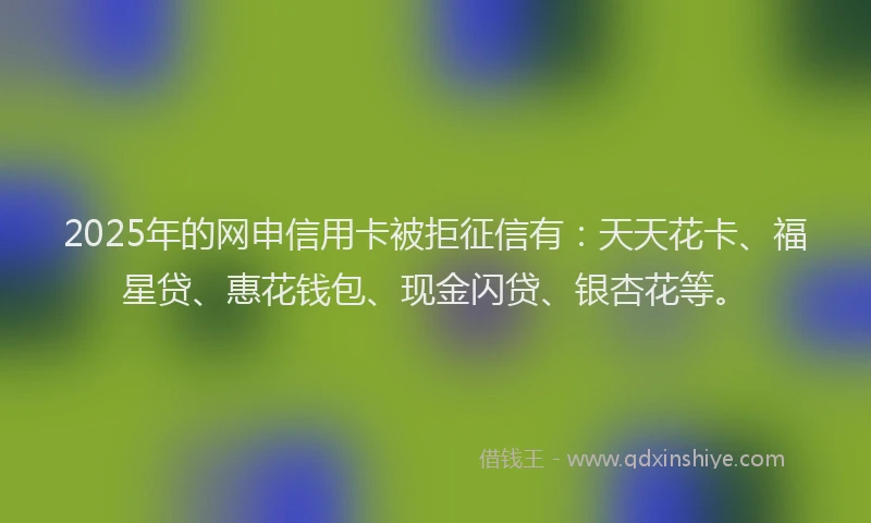 2025年的网申信用卡被拒征信有：天天花卡、福星贷、惠花钱包、现金闪贷、银杏花等。