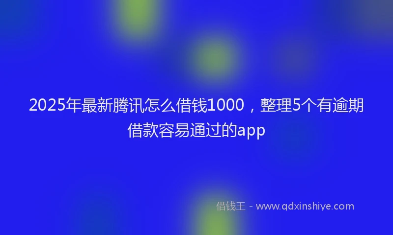 2025年最新腾讯怎么借钱1000，整理5个有逾期借款容易通过的app