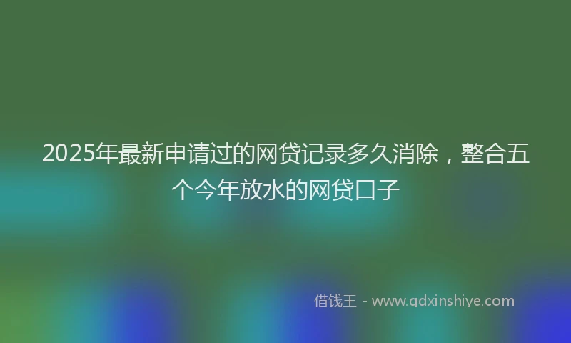2025年最新申请过的网贷记录多久消除，整合五个今年放水的网贷口子