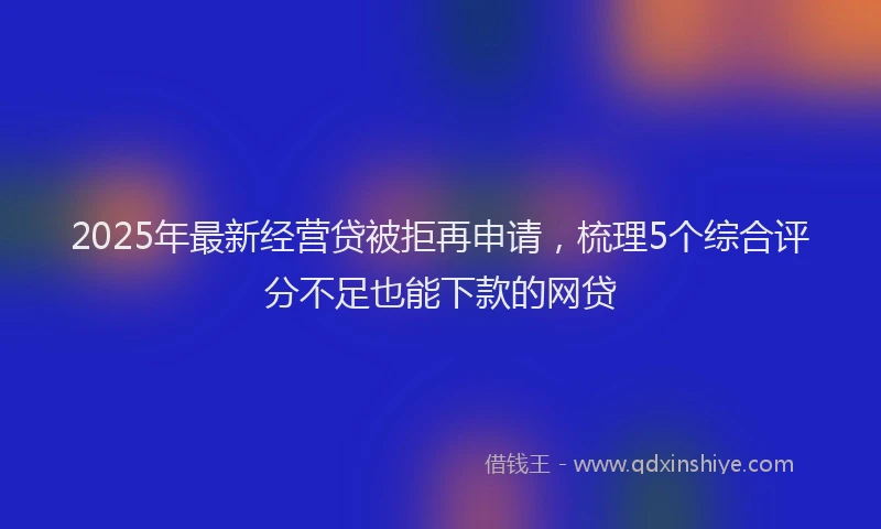 2025年最新经营贷被拒再申请，梳理5个综合评分不足也能下款的网贷