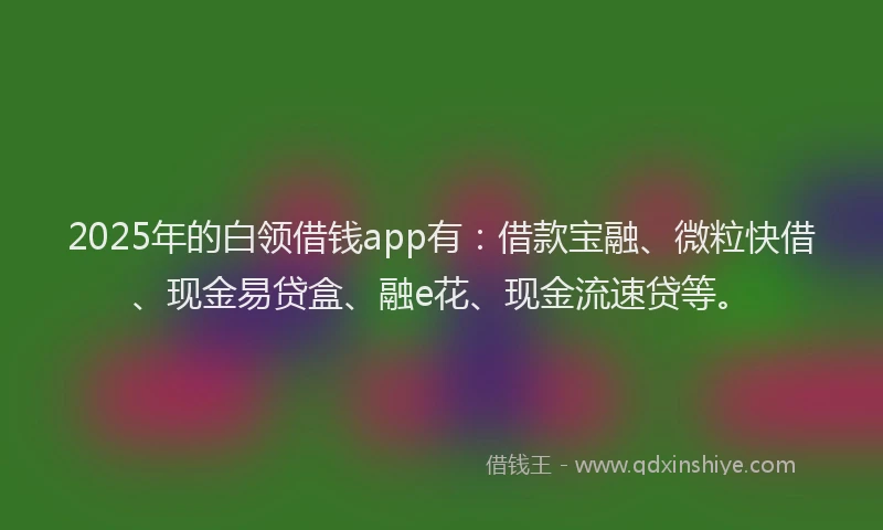 2025年的白领借钱app有：借款宝融、微粒快借、现金易贷盒、融e花、现金流速贷等。