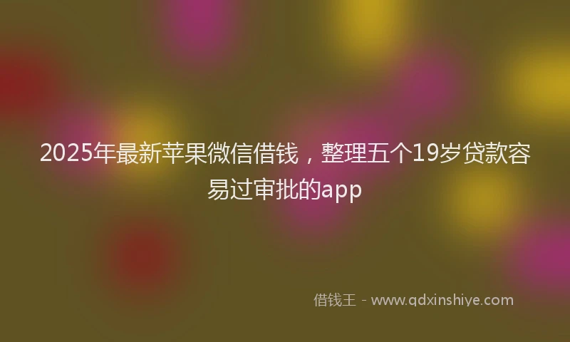 2025年最新苹果微信借钱，整理五个19岁贷款容易过审批的app